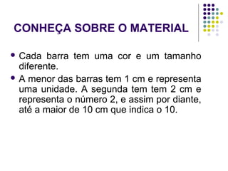 CONHEÇA SOBRE O MATERIAL
 Cada barra tem uma cor e um tamanho
diferente.
 A menor das barras tem 1 cm e representa
uma unidade. A segunda tem tem 2 cm e
representa o número 2, e assim por diante,
até a maior de 10 cm que indica o 10.
 
