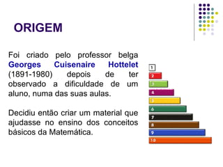 Foi criado pelo professor belga
Georges Cuisenaire Hottelet
(1891-1980) depois de ter
observado a dificuldade de um
aluno, numa das suas aulas.
Decidiu então criar um material que
ajudasse no ensino dos conceitos
básicos da Matemática.
ORIGEM
 