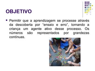 OBJETIVO
 Permitir que a aprendizagem se processe através
da descoberta por “ensaio e erro”, tornando a
criança um agente ativo desse processo. Os
números são representados por grandezas
contínuas.
 