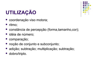 UTILIZAÇÃO
 coordenação viso motora;
 ritmo;
 constância de percepção (forma,tamanho,cor);
 idéia de número;
 comparação;
 noção de conjunto e subconjunto;
 adição; subtração; multiplicação; subtração;
 dobro/triplo.
 