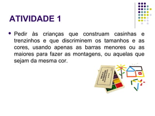 ATIVIDADE 1
 Pedir às crianças que construam casinhas e
trenzinhos e que discriminem os tamanhos e as
cores, usando apenas as barras menores ou as
maiores para fazer as montagens, ou aquelas que
sejam da mesma cor.
 