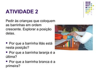 ATIVIDADE 2
Pedir às crianças que coloquem
as barrinhas em ordem
crescente. Explorar a posição
delas.
 Por que a barrinha lilás está
nesta posição?
 Por que a barrinha laranja é a
última?
 Por que a barrinha branca é a
primeira?
 