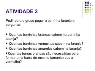 ATIVIDADE 3
Pedir para o grupo pegar a barrinha laranja e
perguntar.
 Quantas barrinhas brancas cabem na barrinha
laranja?
 Quantas barrinhas vermelhas cabem na laranja?
 Quantas barrinhas amarelas cabem na laranja?
Quantas barras brancas são necessárias para
formar uma barra do mesmo tamanho que a
vermelha?
 