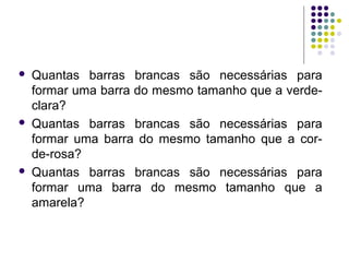  Quantas barras brancas são necessárias para
formar uma barra do mesmo tamanho que a verde-
clara?
 Quantas barras brancas são necessárias para
formar uma barra do mesmo tamanho que a cor-
de-rosa?
 Quantas barras brancas são necessárias para
formar uma barra do mesmo tamanho que a
amarela?
 