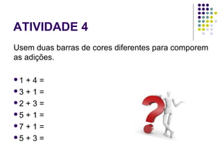 ATIVIDADE 4
Usem duas barras de cores diferentes para comporem
as adições.
1 + 4 =
3 + 1 =
2 + 3 =
5 + 1 =
7 + 1 =
5 + 3 =
 