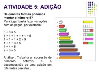 ATIVIDADE 5: ADIÇÃO
De quantas formas podemos
montar o número 5?
Para jogar basta fazer variações
com as peças, por exemplo:
5 + 0 = 5
1 + 1 + 1 + 1 + 1 = 5
1 + 1 + 1 + 2 = 5
1 + 1 + 3 = 5
1 + 4 = 5
2 + 3 = 5
Análise : Trabalha a sucessão de
números naturais e a
decomposição de uma adição em
diferentes parcelas .
 