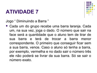ATIVIDADE 7
Jogo “ Diminuindo a Barra ”
 Cada um do grupo recebe uma barra laranja. Cada
um, na sua vez, joga o dado. O número que sair na
face será a quantidade que o aluno tem de tirar de
sua barra e terá de trocar a barra menor
correspondente. O primeiro que conseguir ficar sem
a sua barra, vence. Caso o aluno só tenha a barra,
por exemplo, vermelha e no dado sair o número três
ele não poderá se livrar da sua barra. Só se sair o
número exato.
 