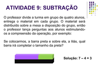 ATIVIDADE 9: SUBTRAÇÃO
O professor divide a turma em grupo de quatro alunos,
entrega o material em cada grupo. O material será
distribuído sobre a mesa a disposição do grupo, então
o professor lança perguntas aos alunos estimulando-
os a compreensão da operação, por exemplo:
Se colocarmos, a barra preta e sobre ela, a lilás, qual
barra irá completar o tamanho da preta?
Solução: 7 – 4 = 3
 