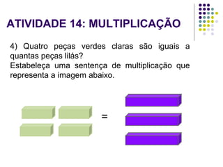 4) Quatro peças verdes claras são iguais a
quantas peças lilás?
Estabeleça uma sentença de multiplicação que
representa a imagem abaixo.
=
ATIVIDADE 14: MULTIPLICAÇÃO
 