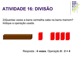  2)Quantas vezes a barra vermelha cabe na barra marrom?
Indique a operação usada.
=
Resposta : 4 vezes. Operação 8 : 2 = 4
ATIVIDADE 16: DIVISÃO
 