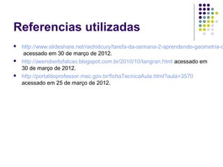 Referencias utilizadas
 http://www.slideshare.net/rachidcury/tarefa-da-semana-2-aprendendo-geometria-c
acessado em 30 de março de 2012.
 http://aeerobertofalcao.blogspot.com.br/2010/10/tangran.html acessado em
30 de março de 2012.
 http://portaldoprofessor.mec.gov.br/fichaTecnicaAula.html?aula=3570
acessado em 25 de março de 2012.
 