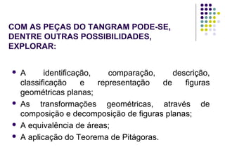 COM AS PEÇAS DO TANGRAM PODE-SE,
DENTRE OUTRAS POSSIBILIDADES,
EXPLORAR:
 A identificação, comparação, descrição,
classificação e representação de figuras
geométricas planas;
 As transformações geométricas, através de
composição e decomposição de figuras planas;
 A equivalência de áreas;
 A aplicação do Teorema de Pitágoras.
 