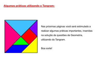 Algumas práticas utilizando o Tangram:




                           Nas próximas páginas você será estimulado a
                           realizar algumas práticas importantes, inseridas
                           na solução de questões de Geometria,
                           utilizando do Tangram.


                           Boa sorte!
 