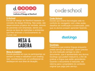 D-School
Escola de design de Stanford baseado no
conceito de design thinking. Nas aulas, são
desenvolvidos projetos de ver...