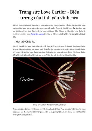 Trang sức Love Cartier - Biểu
tượng của tình yêu vĩnh cửu
Là một thương hiệu đình đám của thị trường trang sức thượng lưu trên thế giới, Cartier chinh phục
giới mộ điệu bằng những sản phẩm sang trọng, đẳng cấp. Trong đó thiết kế Love Cartier chưa bao
giờ thôi làm chị em chao đảo, truyền tai nhau một thông điệp: ''Không sở hữu nhẫn Love Cartier là
một thất bại''. Hãy cùng Trang Kim Luxury tìm hiểu cụ thể hơn về sản phẩm này trong bài viết dưới
đây.
1. Hơi thở Châu Âu
Là một thiết kế kim hoàn danh tiếng bậc nhất được khởi sinh từ nước Pháp xinh đẹp, Love Cartier
khuynh đảo giới mộ điệu bởi phong cách Châu Âu đặc trưng trong từng sản phẩm. Lịch sử Cartier
ghi nhận những chiếc nhẫn được vua chúa, hoàng tộc lựa chọn sử dụng. Đồng thời, Love Cartier
đồng hành cùng lịch sử nghệ thuật của nước Pháp, đặc biệt là môn nghệ thuật thứ bảy.
Trang sức Cartier - Nổi danh một huyền thoại
Trang sức Love Cartier, vì thế mang hơi thở, tình yêu và văn hóa Pháp sâu sắc. Trở thành hot trang
sức được săn đón mạnh mẽ từ những diễn viên, ca sĩ, giới nghệ thuật đến những phụ nữ khao khát
khẳng định giá trị bản thân.
 