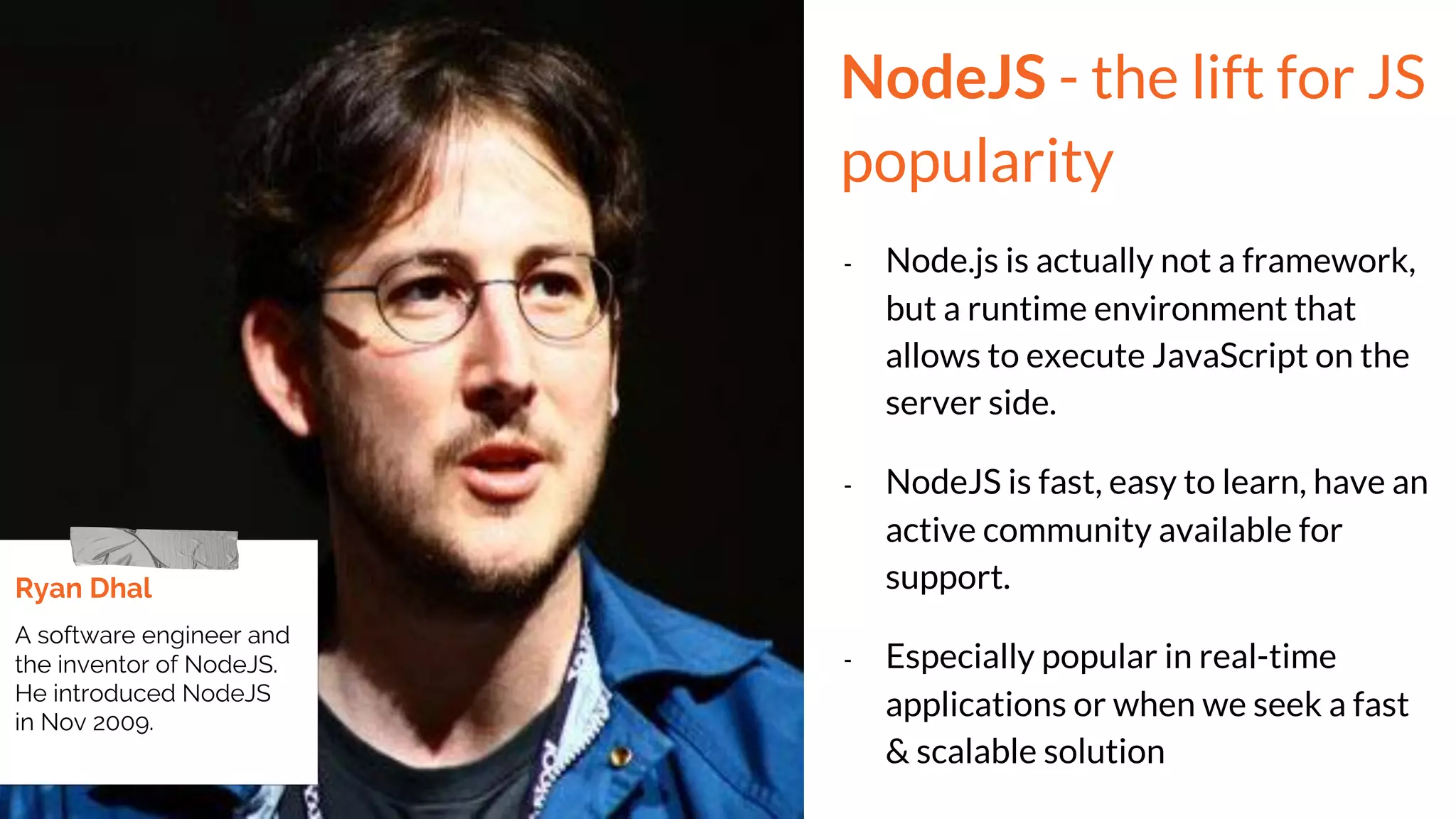 NodeJS - the lift for JS
popularity
- Node.js is actually not a framework,
but a runtime environment that
allows to execute JavaScript on the
server side.
- NodeJS is fast, easy to learn, have an
active community available for
support.
- Especially popular in real-time
applications or when we seek a fast
& scalable solution
Ryan Dhal
A software engineer and
the inventor of NodeJS.
He introduced NodeJS
in Nov 2009.
 