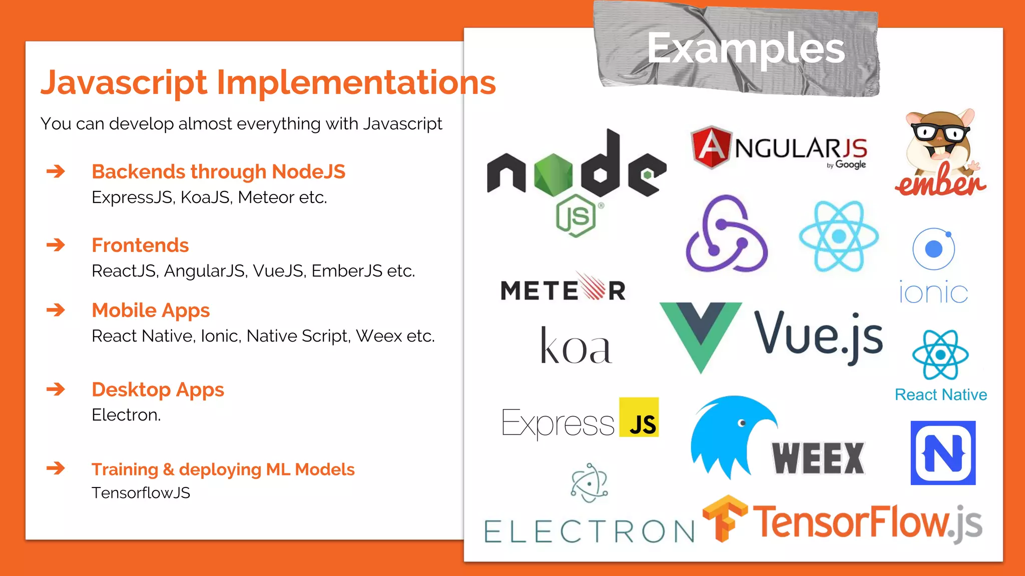 You can develop almost everything with Javascript
➔ Backends through NodeJS
ExpressJS, KoaJS, Meteor etc.
➔ Frontends
ReactJS, AngularJS, VueJS, EmberJS etc.
➔ Mobile Apps
React Native, Ionic, Native Script, Weex etc.
➔ Desktop Apps
Electron.
➔ Training & deploying ML Models
TensorflowJS
Examples
Javascript Implementations
 