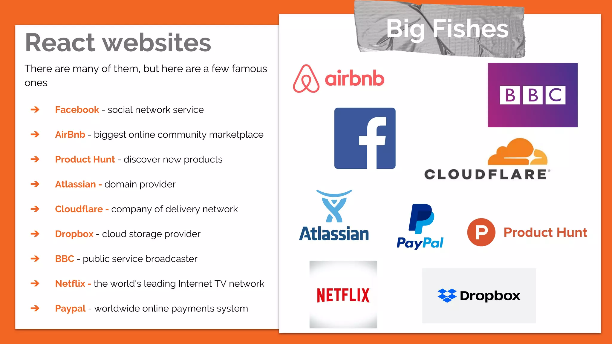React websites
There are many of them, but here are a few famous
ones
➔ Facebook - social network service
➔ AirBnb - biggest online community marketplace
➔ Product Hunt - discover new products
➔ Atlassian - domain provider
➔ Cloudflare - company of delivery network
➔ Dropbox - cloud storage provider
➔ BBC - public service broadcaster
➔ Netflix - the world's leading Internet TV network
➔ Paypal - worldwide online payments system
Big Fishes
 