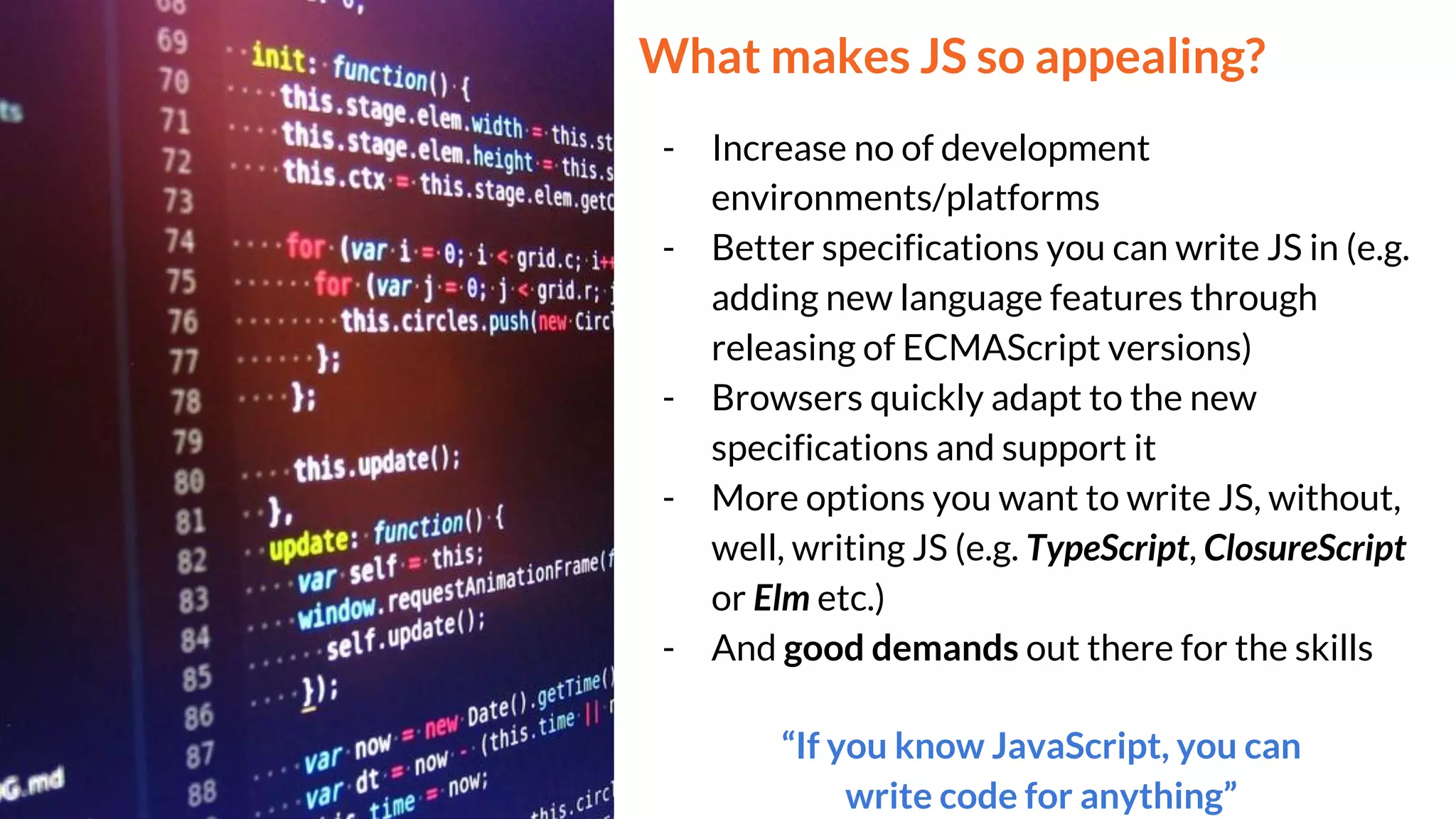 What makes JS so appealing?
- Increase no of development
environments/platforms
- Better specifications you can write JS in (e.g.
adding new language features through
releasing of ECMAScript versions)
- Browsers quickly adapt to the new
specifications and support it
- More options you want to write JS, without,
well, writing JS (e.g. TypeScript, ClosureScript
or Elm etc.)
- And good demands out there for the skills
“If you know JavaScript, you can
write code for anything”
 