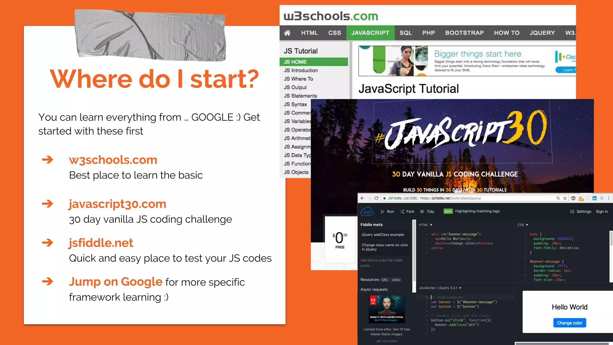 Where do I start?
You can learn everything from … GOOGLE :) Get
started with these first
➔ w3schools.com
Best place to learn the basic
➔ javascript30.com
30 day vanilla JS coding challenge
➔ jsfiddle.net
Quick and easy place to test your JS codes
➔ Jump on Google for more specific
framework learning :)
 