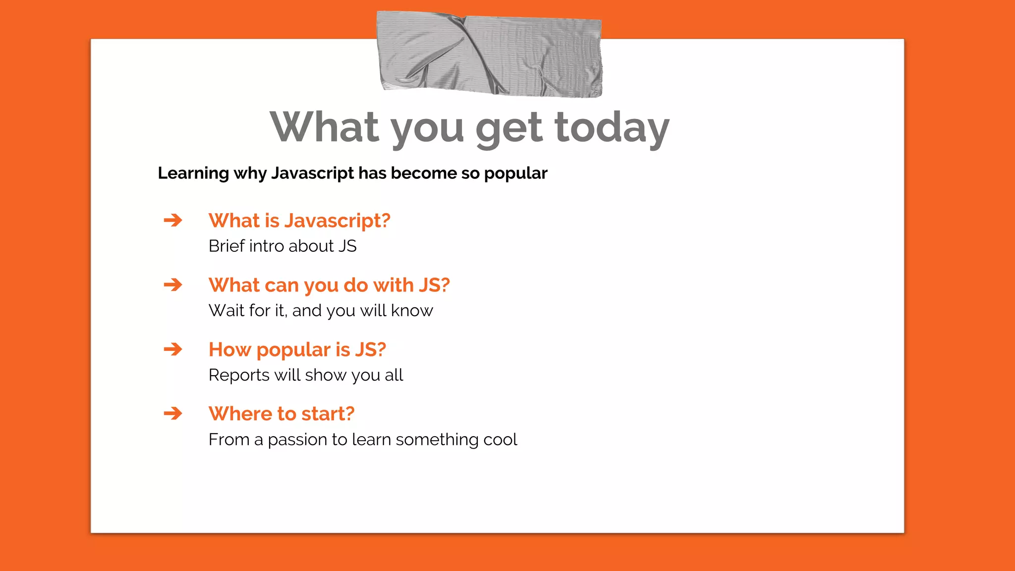 What you get today
Learning why Javascript has become so popular
➔ What is Javascript?
Brief intro about JS
➔ What can you do with JS?
Wait for it, and you will know
➔ How popular is JS?
Reports will show you all
➔ Where to start?
From a passion to learn something cool
 