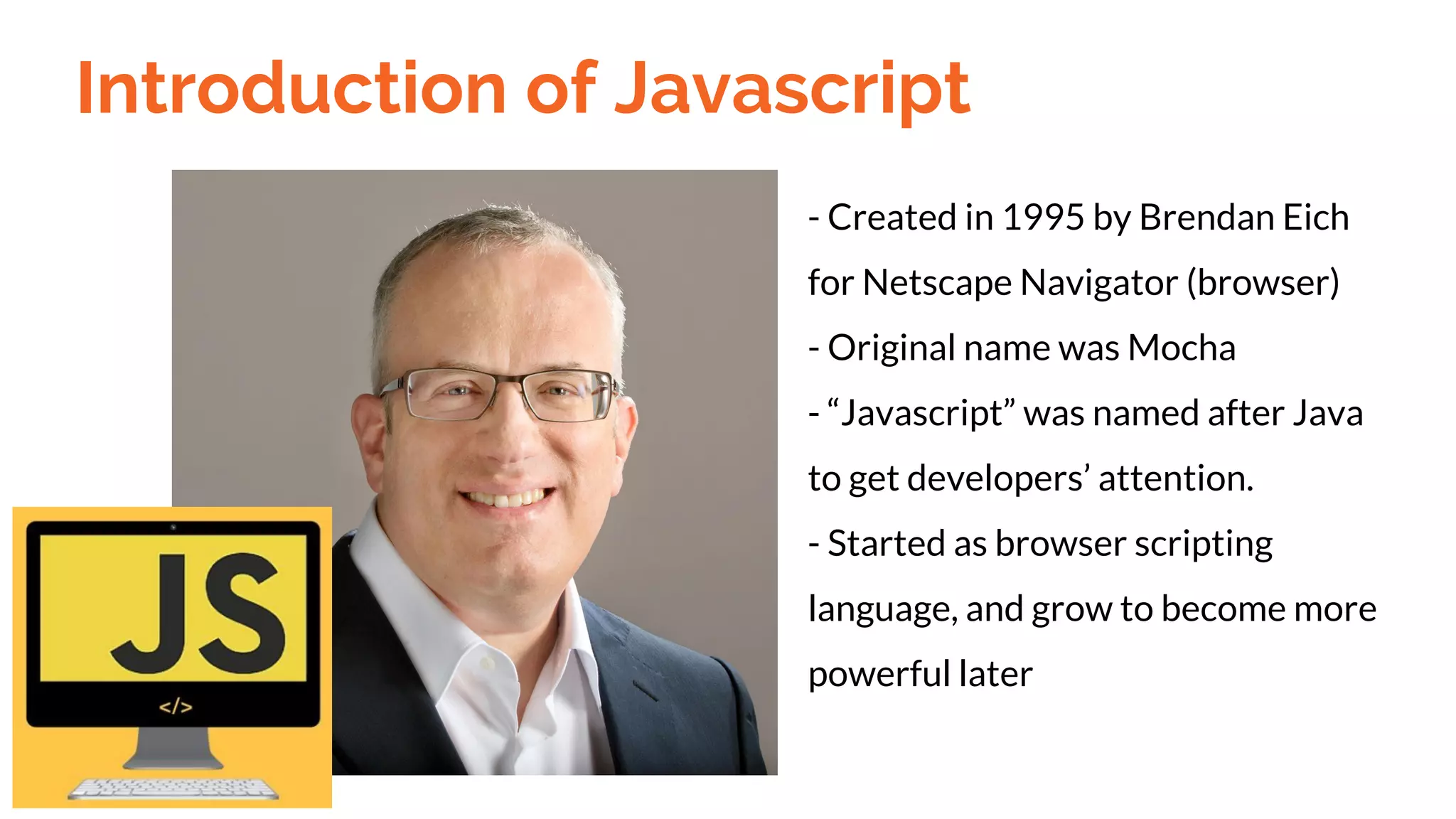 Introduction of Javascript
- Created in 1995 by Brendan Eich
for Netscape Navigator (browser)
- Original name was Mocha
- “Javascript” was named after Java
to get developers’ attention.
- Started as browser scripting
language, and grow to become more
powerful later
 