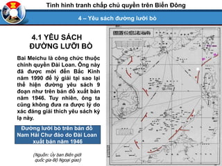 Bai Meichu là công chức thuộc
chính quyền Đài Loan. Ông này
đã được mời đến Bắc Kinh
năm 1990 để lý giải tại sao lại
thể hiện đường yêu sách 9
đoạn như trên bản đồ xuất bản
năm 1946. Tuy nhiên, ông ta
cũng không đưa ra được lý do
xác đáng giải thích yêu sách kỳ
lạ này.
Đường lưỡi bò trên bản đồ
Nam Hải Chư đảo do Đài Loan
xuất bản năm 1946
(Nguồn: Ủy ban Biên giới
quốc gia-Bộ Ngoại giao)
4.1 YÊU SÁCH
ĐƯỜNG LƯỠI BÒ
4 – Yêu sách đường lưỡi bò
Tình hình tranh chấp chủ quyền trên Biển Đông
 