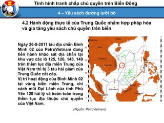 4 – Yêu sách đường lưỡi bò
Tình hình tranh chấp chủ quyền trên Biển Đông
Ngày 26-5-2011 tàu địa chấn Bình
Minh 02 của PetroVietnam đang
tiến hành khảo sát địa chấn tại
khu vực các lô 125, 126, 148, 149
trên thềm lục địa miền Trung của
Việt Nam thì bị 3 tàu hải giám của
Trung Quốc cắt cáp.
Vị trí hoạt động của Bình Minh 02
tại vùng biển miền Trung, chỉ
cách mũi Đại Lãnh của tỉnh Phú
Yên 120 hải lý và hoàn toàn trong
thềm lục địa thuộc chủ quyền
của Việt Nam.
(Nguồn: PetroVietnam)
4.2 Hành động thực tế của Trung Quốc nhằm hợp pháp hóa
và gia tăng yêu sách chủ quyền trên biển
 