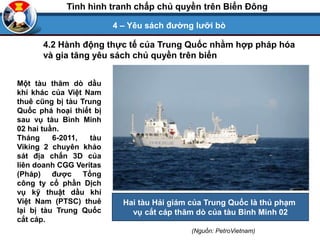 4 – Yêu sách đường lưỡi bò
Tình hình tranh chấp chủ quyền trên Biển Đông
Một tàu thăm dò dầu
khí khác của Việt Nam
thuê cũng bị tàu Trung
Quốc phá hoại thiết bị
sau vụ tàu Bình Minh
02 hai tuần.
Tháng 6-2011, tàu
Viking 2 chuyên khảo
sát địa chấn 3D của
liên doanh CGG Veritas
(Pháp) được Tổng
công ty cổ phần Dịch
vụ kỹ thuật dầu khí
Việt Nam (PTSC) thuê
lại bị tàu Trung Quốc
cắt cáp.
Hai tàu Hải giám của Trung Quốc là thủ phạm
vụ cắt cáp thăm dò của tàu Binh Minh 02
(Nguồn: PetroVietnam)
4.2 Hành động thực tế của Trung Quốc nhằm hợp pháp hóa
và gia tăng yêu sách chủ quyền trên biển
 