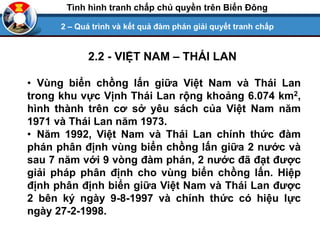 2.2 - VIỆT NAM – THÁI LAN
• Vùng biển chồng lấn giữa Việt Nam và Thái Lan
trong khu vực Vịnh Thái Lan rộng khoảng 6.074 km2,
hình thành trên cơ sở yêu sách của Việt Nam năm
1971 và Thái Lan năm 1973.
• Năm 1992, Việt Nam và Thái Lan chính thức đàm
phán phân định vùng biển chồng lấn giữa 2 nước và
sau 7 năm với 9 vòng đàm phán, 2 nước đã đạt được
giải pháp phân định cho vùng biển chồng lấn. Hiệp
định phân định biển giữa Việt Nam và Thái Lan được
2 bên ký ngày 9-8-1997 và chính thức có hiệu lực
ngày 27-2-1998.
2 – Quá trình và kết quả đàm phán giải quyết tranh chấp
Tình hình tranh chấp chủ quyền trên Biển Đông
 