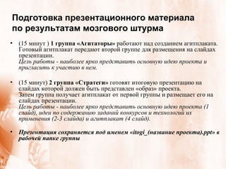 Подготовка презентационного материала по результатам мозгового штурма (15 минут )  1 группа «Агитаторы»  работают над созданием агитплаката. Готовый агитплакат передают второй группе для размещения на слайдах презентации.  Цель работы - наиболее ярко представить основную идею проекта и пригласить к участию в нем. (15 минут)  2 группа «Стратеги»  готовят итоговую презентацию на слайдах которой должен быть представлен «образ» проекта.  Затем группа получает агитплакат от первой группы и размещает его на слайдах презентации.  Цель работы - наиболее ярко представить основную идею проекта (1 слайд), идеи по содержанию заданий конкурсов и технологий их применения (2-3 слайда) и агитплакат (4 слайд).  Презентация сохраняется под именем « itogi _(название проекта). ppt » в рабочей папке группы 