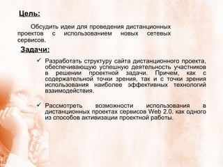 Задачи : Разработать структуру сайта дистанционного проекта, обеспечивающую успешную деятельность участников в решении проектной задачи. Причем, как с содержательной точки зрения, так и с точки зрения использования наиболее эффективных технологий взаимодействия. Рассмотреть возможности использования в дистанционных проектах сервисов Web 2.0. как одного из способов активизации проектной работы.  Цель: Обсудить идеи для проведения дистанционных проектов с использованием новых сетевых сервисов.  