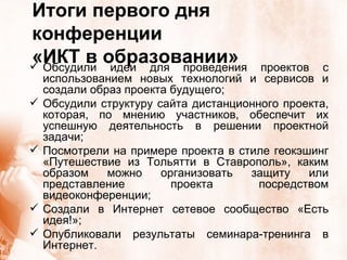 Итоги первого дня конференции  «ИКТ в образовании» Обсудили идеи для проведения проектов с использованием новых технологий и сервисов и создали образ проекта будущего; Обсудили структуру сайта дистанционного проекта, которая, по мнению участников, обеспечит их успешную деятельность в решении проектной задачи; Посмотрели на примере проекта в стиле геокэшинг «Путешествие из Тольятти в Ставрополь», каким образом можно организовать защиту или представление проекта посредством видеоконференции; Создали в Интернет сетевое сообщество «Есть идея!»; Опубликовали результаты семинара-тренинга в Интернет. 