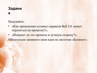 Задание Подумайте: «Как применение сетевых сервисов Веб 2.0. может отразиться на проектах?»,  «Изменит ли это проекты в лучшую сторону?».  Обязательно запишите свои идеи на листочек «Блокнот». 