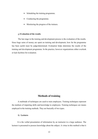• Scheduling the training programme.
• Conducting the programme.
• Monitoring the progress of the trainees.
g) Evaluation of the results
The last stage in the training and development process is the evaluation of the results.
Since huge sums of money are spent on training and development, how far the programme
has been useful must be judge/determined. Evaluation helps determine the results of the
training and development programme. In the practice, however organizations either overlook
or lack facilities for evaluation.
Methods of training
A multitude of techniques are used to train employees. Training techniques represent
the medium of imparting skills and knowledge to employees. Training techniques are means
employed in the training methods. They are basically of two types.
1) Lectures
It is the verbal presentation of information by an instructor to a large audience. The
lecturer is presumed to possess knowledge about the subject. A virtue in this method is that it
12
 