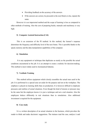 • Providing feedback on the accuracy of the answers
• If the answers are correct, he proceeds to the next block or else, repeats the
same.
However it is an impersonal method and the scope of learning is less as compared to
other methods of training. Also the cost of preparing books, manuals and machinery is very
high.
5) Computer Assisted Instruction (CAI)
This is an extension of the PI method. In this method, the learner’s response
determines the frequency and difficulty level of the next frame. This is possible thanks to the
speed, memory and the data manipulation capabilities of the computer.
6) Simulation
It is any equipment or technique that duplicates as nearly as the possible the actual
conditions encountered at the job. It is an attempt to create a realistic for decision-making.
This method is most widely used in Aeronautical Industry.
7) Vestibule Training
This method utilizes equipment which closely resembles the actual ones used in the
job. It is performed in a special area set aside for the purpose and not at the workplace. The
emphasis is placed on learning skills than on production. It is however difficult to duplicate
pressures and realities of actual situations. Even though the kind of tension or pressure may
be the same but the employee knows it is just a technique and not a real situation. Also the
employees behave differently in real situations than in simulations. Also additional
investment is required for the equipment.
8) Case study
It is a written description of an actual situation in the business, which provokes the
reader to think and make decisions/ suggestions. The trainees read the case, analyze it and
14
 