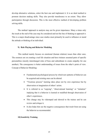 develop alternative solutions, select the best one and implement it. It is an ideal method to
promote decision making skills. They also provide transference to an extent. They allow
participation through discussion. This is the most effective method of developing problem
solving skills.
The method /approach to analysis may not be given importance. Many a times only
the result at the end of the case may be considered and not the line of thinking to approach it.
This is a major disadvantage since case studies must primarily be used to influence or mend
the attitude or thinking of an individual.
9) Role Playing and Behavior Modeling
This method mainly focuses on emotional (human relation) issues than other ones.
The essences are on creating a real life situation and have trainees assumed parts of specific
personalities (mostly interchanged roles of boss and subordinate to create empathy for one
another). The consequence is better understanding of issues from the other’s point of view.
Concept of Behavior Modeling:
• Fundamental psychological process by which new patterns of behavior can
be acquired and existing ones can be altered.
• “Vicarious process” learning takes place not by own experience but by
observation or imagination of others’ action.
• It is referred to as “copying”, “observational learning” or “imitation”
implying that it a behavior is learned or modified through observation of
other’s experiences.
• This change may be videotaped and showed to the trainee and he can
review and critique it.
• It also helps him see the negative consequences that result from not using
the behavior as recommended.
10) Sensitivity Training
15
 