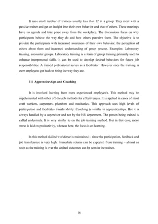 It uses small number of trainees usually less than 12 in a group. They meet with a
passive trainer and get an insight into their own behavior and that of others. These meetings
have no agenda and take place away from the workplace. The discussions focus on why
participants behave the way they do and how others perceive them. The objective is to
provide the participants with increased awareness of their own behavior, the perception of
others about them and increased understanding of group process. Examples: Laboratory
training, encounter groups. Laboratory training is a form of group training primarily used to
enhance interpersonal skills. It can be used to develop desired behaviors for future job
responsibilities. A trained professional serves as a facilitator. However once the training is
over employees get back to being the way they are.
11) Apprenticeships and Coaching
It is involved learning from more experienced employee/s. This method may be
supplemented with other off-the-job methods for effectiveness. It is applied in cases of most
craft workers, carpenters, plumbers and mechanics. This approach uses high levels of
participation and facilitates transferability. Coaching is similar to apprenticeships. But it is
always handled by a supervisor and not by the HR department. The person being trained is
called understudy. It is very similar to on the job training method. But in that case, more
stress is laid on productivity, whereas here, the focus is on learning.
In this method skilled workforce is maintained – since the participation, feedback and
job transference is very high. Immediate returns can be expected from training – almost as
soon as the training is over the desired outcomes can be seen in the trainee.
16
 