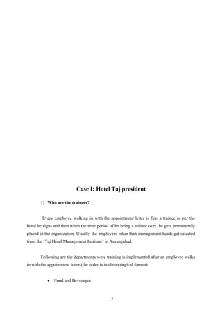 Case I: Hotel Taj president
1) Who are the trainees?
Every employee walking in with the appointment letter is first a trainee as per the
bond he signs and then when the time period of he being a trainee over, he gets permanently
placed in the organization. Usually the employees other than management heads get selected
from the ‘Taj Hotel Management Institute’ in Aurangabad.
Following are the departments were training is implemented after an employee walks
in with the appointment letter (the order is in chronological format):
• Food and Beverages
17
 
