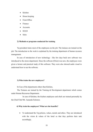 • Kitchen
• House keeping
• Front Office
• Finance
• Accounts
• H.R.D
• Sales
2) Methods or programs conducted for training
Taj president trains most of the employees on the job. The trainees are trained on the
job. The introduction to the work is explained by the training department of human recourse
management.
In case of introduction of new technology - like few days back new software was
introduced to the stores department. Since the software (Orien) was new, the employees were
given a lecture and practical study of this software. They were also showed audio visual to
understand how to use the software.
3) Who trains the new employees?
In Case of the departments others than Kitchen,
The Trainees are trained by the Training & Development department which comes
under Human Recourses Department.
In case of Kitchen, the kitchen employees and chefs are trained personally by
the Chief Chef Mr. Aananda Solemon.
4) Why train the employees? What are the benefits?
• To understand the Taj policies, values, morals and ethics. They are introduced
with the vision & values of the hotel so that they perform their task
accordingly.
18
 