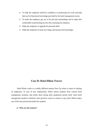 • To help the employee build his confidence in performing his work and help
him use his theoretical knowledge provided by his hotel management course.
• To make the employee get use to his job and surroundings and to make him
comfortable in performing his job, thus satisfying his employer.
• Helps the employee to upgrade his personal skills.
• Helps the employee to learn new things and increase his knowledge.
Case II: Hotel Hilton Towers
Hotel Hilton works in a totally different manner from Taj when it comes to training
its employees. In case of new employment, Hilton selects students from various hotel
management institutes and molds them during their graduation period itself. Each hotel
management student is allotted a time period to work as a trainee in any hotel. Hilton makes
use of this time period and molds the students.
1) Who are the trainees?
19
 