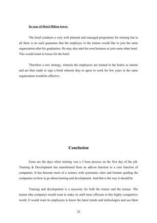 In case of Hotel Hilton tower
The hotel conducts a very well planned and managed programme for training but in
all there is no such guarantee that the employee or the trainee would like to join the same
organization after his graduation. He may also start his own business or join some other hotel.
This would result in losses for the hotel.
Therefore a mix strategy, wherein the employees are trained in the hotels as interns
and are then made to sign a bond wherein they to agree to work for few years in the same
organization would be effective.
Conclusion
Gone are the days when training was a 2 hour process on the first day of the job.
Training & Development has transformed from an add-on function to a core function of
companies. It has become more of a science with systematic rules and formats guiding the
companies on how to go about training and development. And that is the way it should be.
Training and development is a necessity for both the trainer and the trainee. The
trainer (the company) would want to make its staff more efficient in this highly competitive
world. It would want its employees to know the latest trends and technologies and use them
22
 
