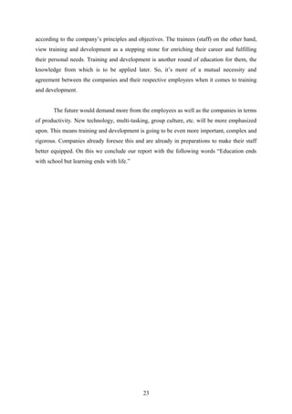 according to the company’s principles and objectives. The trainees (staff) on the other hand,
view training and development as a stepping stone for enriching their career and fulfilling
their personal needs. Training and development is another round of education for them, the
knowledge from which is to be applied later. So, it’s more of a mutual necessity and
agreement between the companies and their respective employees when it comes to training
and development.
The future would demand more from the employees as well as the companies in terms
of productivity. New technology, multi-tasking, group culture, etc. will be more emphasized
upon. This means training and development is going to be even more important, complex and
rigorous. Companies already foresee this and are already in preparations to make their staff
better equipped. On this we conclude our report with the following words “Education ends
with school but learning ends with life.”
23
 