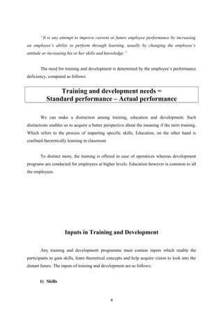 “It is any attempt to improve current or future employee performance by increasing
an employee’s ability to perform through learning, usually by changing the employee’s
attitude or increasing his or her skills and knowledge.”
The need for training and development is determined by the employee’s performance
deficiency, computed as follows:
Training and development needs =
Standard performance – Actual performance
We can make a distinction among training, education and development. Such
distinctions enables us to acquire a better perspective about the meaning if the term training.
Which refers to the process of imparting specific skills, Education, on the other hand is
confined theoretically learning in classroom
To distinct more, the training is offered in case of operatives whereas development
programs are conducted for employees at higher levels. Education however is common to all
the employees.
Inputs in Training and Development
Any training and development programme must contain inputs which enable the
participants to gain skills, learn theoretical concepts and help acquire vision to look into the
distant future. The inputs of training and development are as follows:
1) Skills
4
 