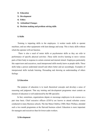 2) Education
3) Development
4) Ethics
5) Attitudinal Changes
6) Decision making and problem solving skills
1) Skills
Training is imparting skills to the employees. A worker needs skills to operate
machines, and use other equipments with least damage and scrap. This is basic skills without
which the operator will not function.
There is also a need of motor skills or psychomotor skills as they are refer to
performance of specific physical activities .These skills involve learning to move various
parts of their body in response to certain external and internal stimuli. Employees particularly
like supervisors and executives, need interpersonal skills mostly know as people skills. These
skills helps a person understand oneself and others better and act accordingly. Examples of
interpersonal skills include listening. Persuading and showing an understanding of others
feelings
2) Education
The purpose of education is to teach theoretical concepts and develop a sense of
reasoning and judgment. That any training and development programme must contain an
element of education is well understood by the HR specialist.
In fact, sometimes, organizations depute or encourage employees to do courses on a
part time basis. Chief executive officers (CEO’s) are known to attend refresher course
conducted in many Business schools. The late Manu Chabria, CMD, Shaw Wallace, attended
such a two month programme at the Harvard business school. Education is more important
for managers and executives than for lower-cadre workers.
3) Development
5
 
