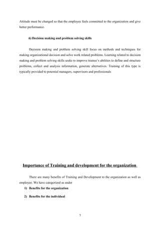 Attitude must be changed so that the employee feels committed to the organization and give
better performance.
6) Decision making and problem solving skills
Decision making and problem solving skill focus on methods and techniques for
making organizational decision and solve work related problems. Learning related to decision
making and problem solving skills seeks to improve trainee’s abilities to define and structure
problems, collect and analysis information, generate alternatives. Training of this type is
typically provided to potential managers, supervisors and professionals
Importance of Training and development for the organization
There are many benefits of Training and Development to the organization as well as
employee. We have categorized as under
1) Benefits for the organization
2) Benefits for the individual
7
 