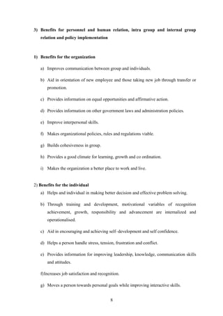 3) Benefits for personnel and human relation, intra group and internal group
relation and policy implementation
1) Benefits for the organization
a) Improves communication between group and individuals.
b) Aid in orientation of new employee and those taking new job through transfer or
promotion.
c) Provides information on equal opportunities and affirmative action.
d) Provides information on other government laws and administration policies.
e) Improve interpersonal skills.
f) Makes organizational policies, rules and regulations viable.
g) Builds cohesiveness in group.
h) Provides a good climate for learning, growth and co ordination.
i) Makes the organization a better place to work and live.
2) Benefits for the individual
a) Helps and individual in making better decision and effective problem solving.
b) Through training and development, motivational variables of recognition
achievement, growth, responsibility and advancement are internalized and
operationalised.
c) Aid in encouraging and achieving self–development and self confidence.
d) Helps a person handle stress, tension, frustration and conflict.
e) Provides information for improving leadership, knowledge, communication skills
and attitudes.
f)Increases job satisfaction and recognition.
g) Moves a person towards personal goals while improving interactive skills.
8
 