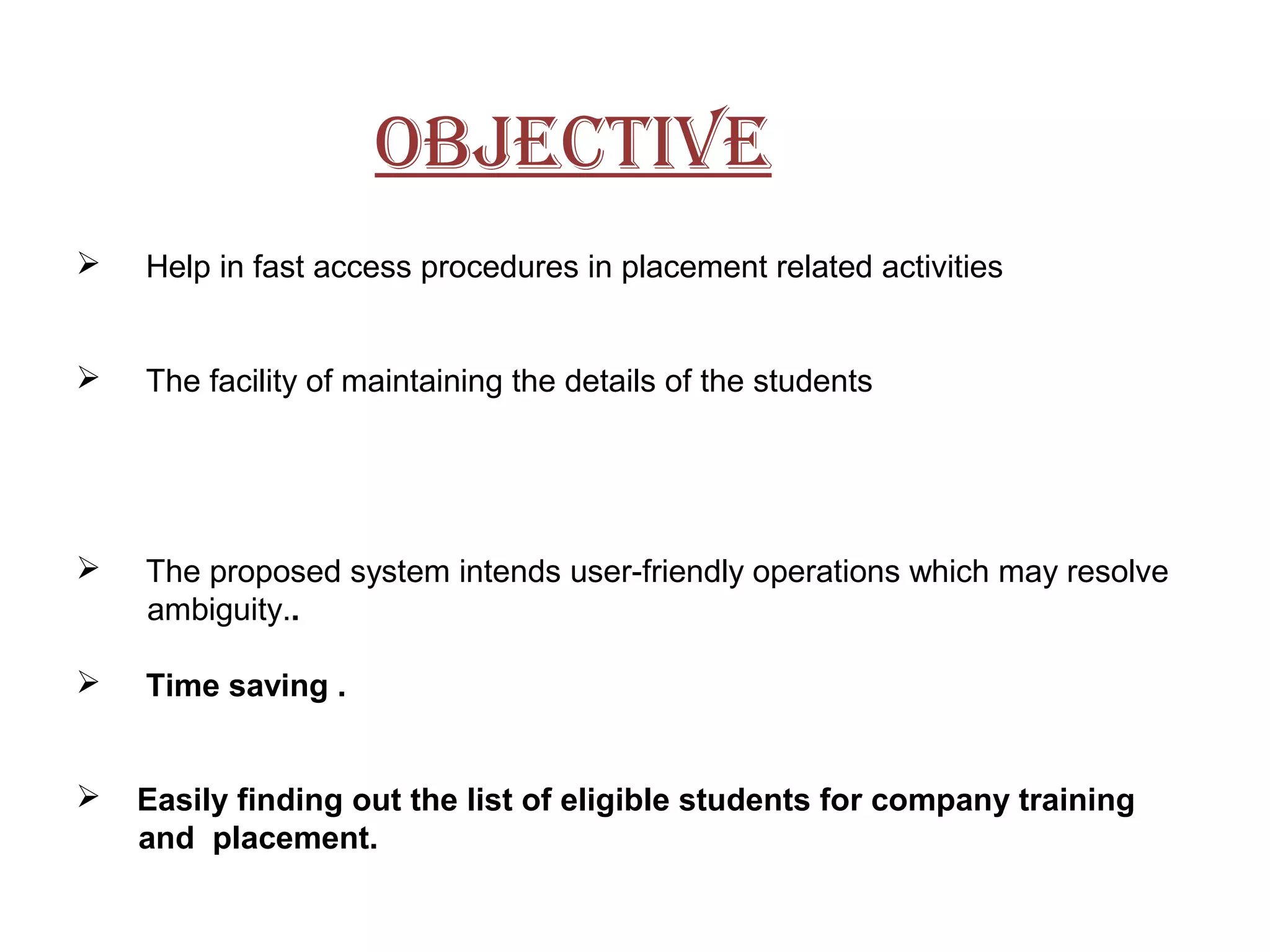 objective
 Help in fast access procedures in placement related activities
 The facility of maintaining the details of the students
 The proposed system intends user-friendly operations which may resolve
ambiguity..
 Time saving .
 Easily finding out the list of eligible students for company training
and placement.
 