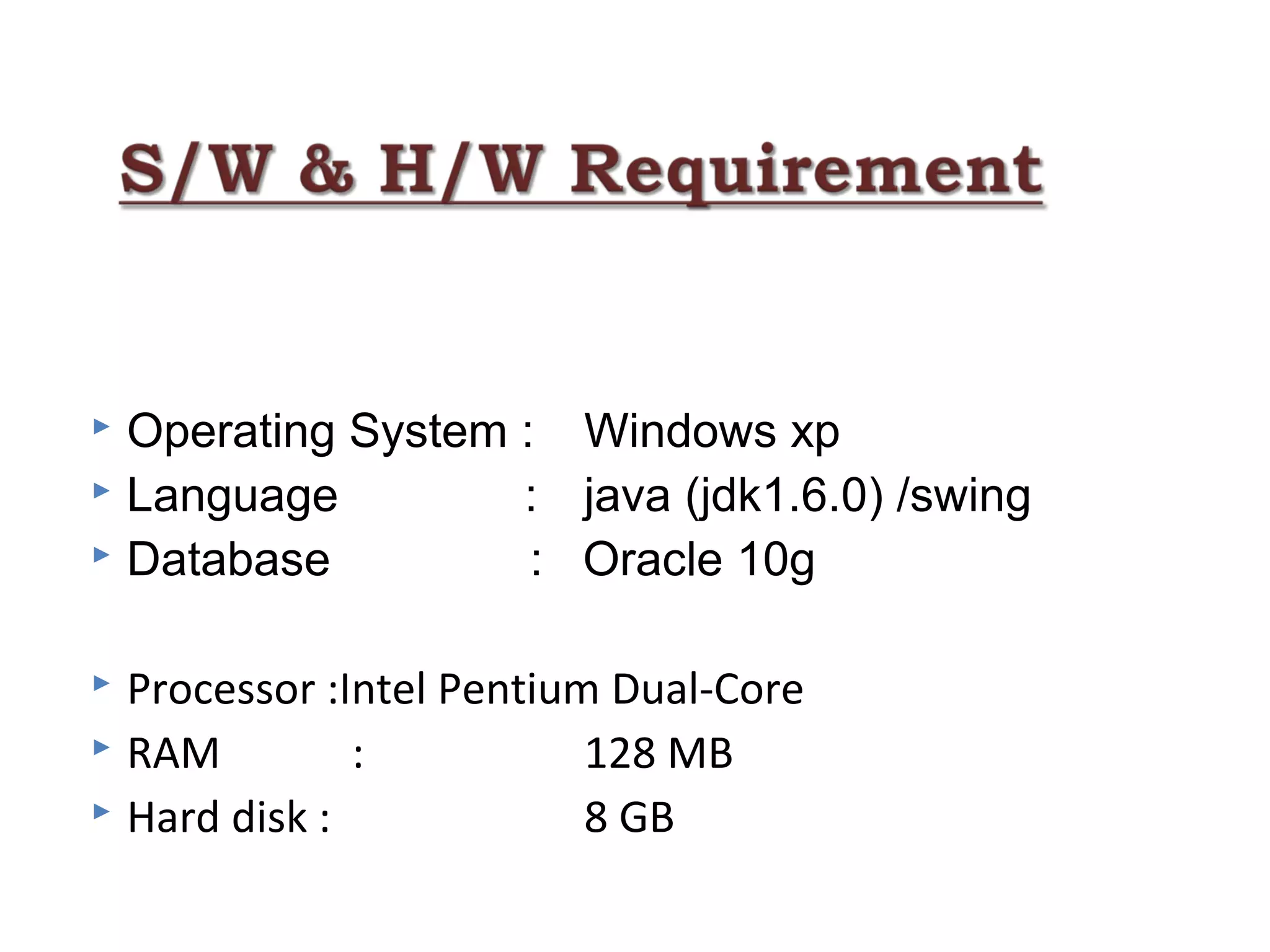  
 Operating System : Windows xp
 Language : java (jdk1.6.0) /swing
 Database : Oracle 10g
 Processor :Intel Pentium Dual-Core
 RAM : 128 MB
 Hard disk : 8 GB
 