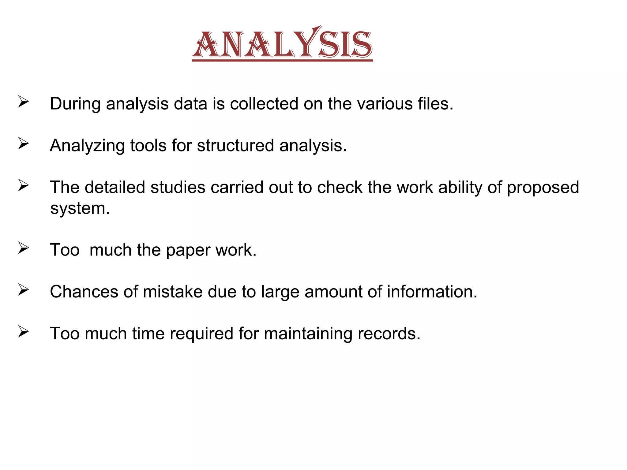 AnALYSiS
 During analysis data is collected on the various files.
 Analyzing tools for structured analysis.
 The detailed studies carried out to check the work ability of proposed
system.
 Too much the paper work.
 Chances of mistake due to large amount of information.
 Too much time required for maintaining records.
 